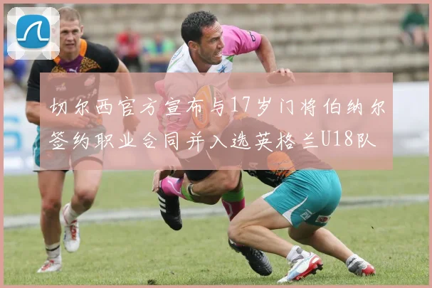 切尔西官方宣布与17岁门将伯纳尔签约职业合同并入选英格兰U18队