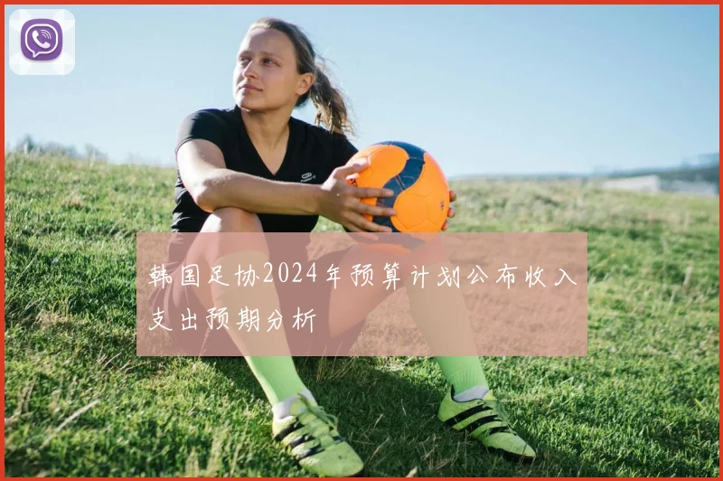 韩国足协2024年预算计划公布收入支出预期分析