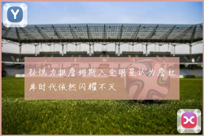 孙悦力挺詹姆斯入全明星认为詹杜库时代依然闪耀不灭