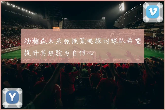 杨瀚森未来轮换策略探讨球队希望提升其经验与自信心