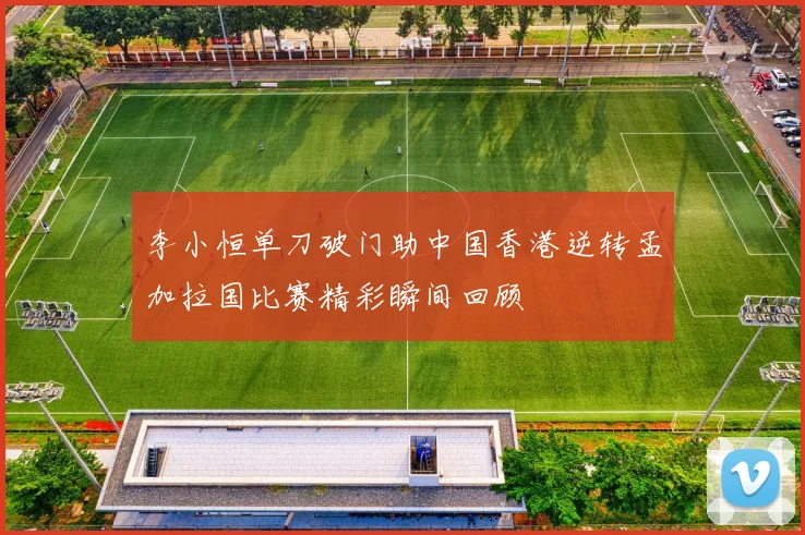 李小恒单刀破门助中国香港逆转孟加拉国比赛精彩瞬间回顾