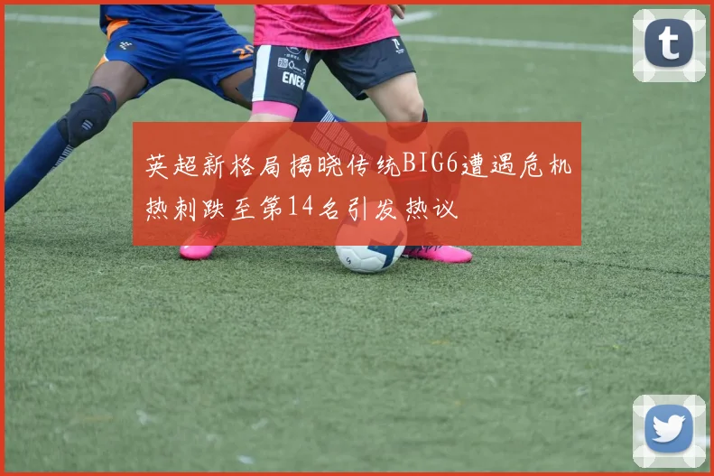 英超新格局揭晓传统BIG6遭遇危机热刺跌至第14名引发热议