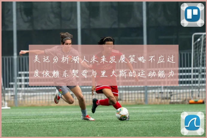 美记分析湖人未来发展策略不应过度依赖东契奇与里夫斯的运动能力不足