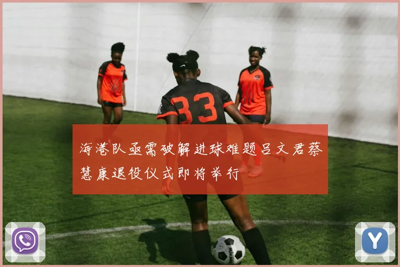 海港队亟需破解进球难题吕文君蔡慧康退役仪式即将举行