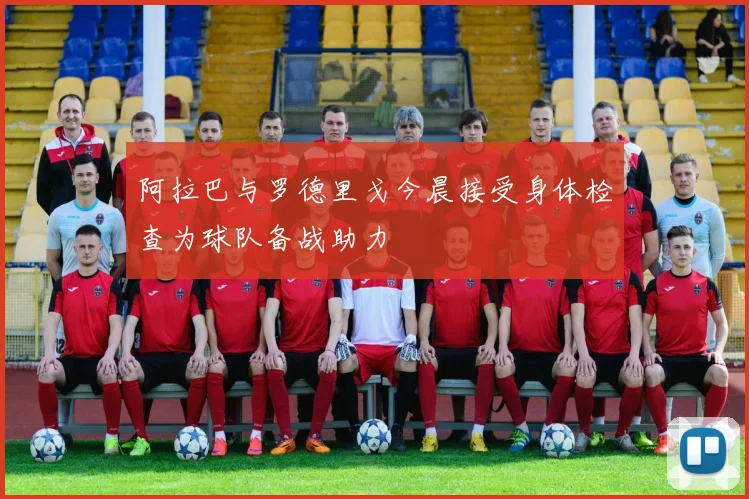 阿拉巴与罗德里戈今晨接受身体检查为球队备战助力
