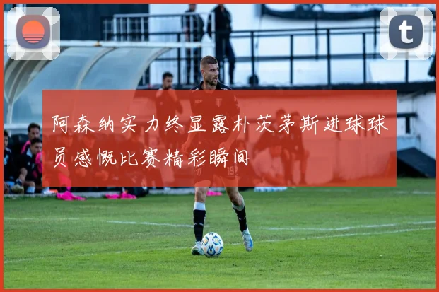 阿森纳实力终显露朴茨茅斯进球球员感慨比赛精彩瞬间