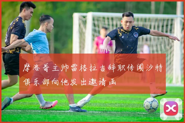 摩洛哥主帅雷格拉吉辞职传闻沙特俱乐部向他发出邀请函