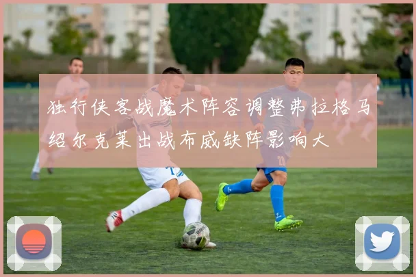 独行侠客战魔术阵容调整弗拉格马绍尔克莱出战布威缺阵影响大