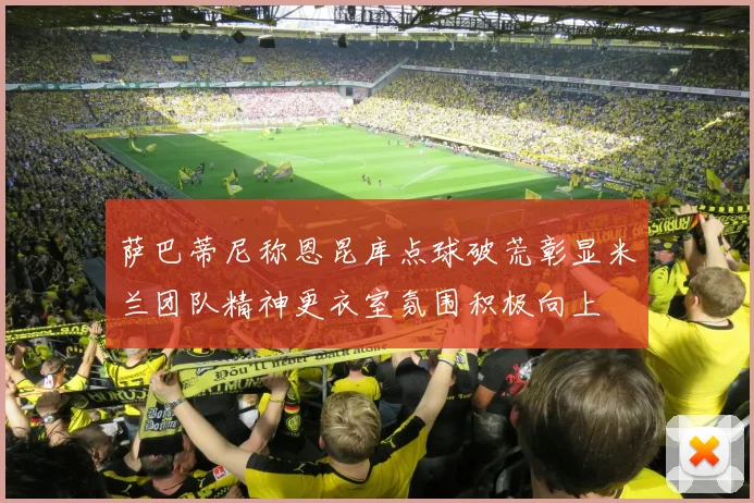 萨巴蒂尼称恩昆库点球破荒彰显米兰团队精神更衣室氛围积极向上