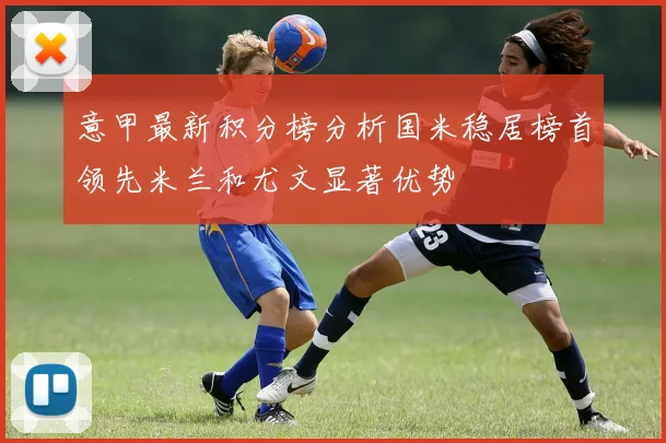 意甲最新积分榜分析国米稳居榜首领先米兰和尤文显著优势
