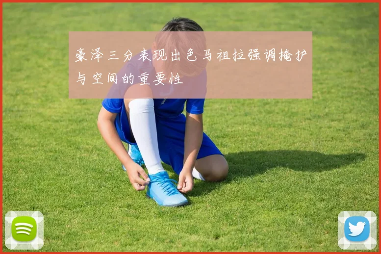 豪泽三分表现出色马祖拉强调掩护与空间的重要性