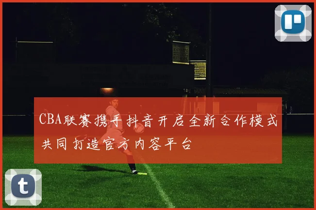 CBA联赛携手抖音开启全新合作模式共同打造官方内容平台