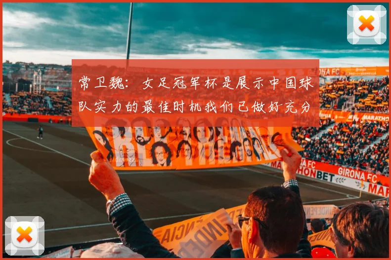 常卫魏：女足冠军杯是展示中国球队实力的最佳时机我们已做好充分准备
