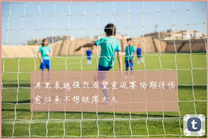 库里表达强烈渴望重返赛场期待伤愈归来不想缺席太久