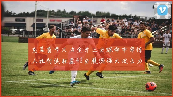 克莱首节火力全开三分球命中率惊人独行侠狂轰42分展现强大攻击力