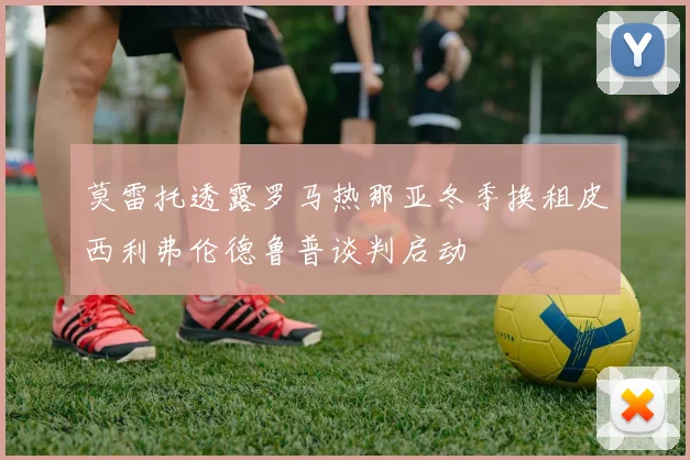 莫雷托透露罗马热那亚冬季换租皮西利弗伦德鲁普谈判启动