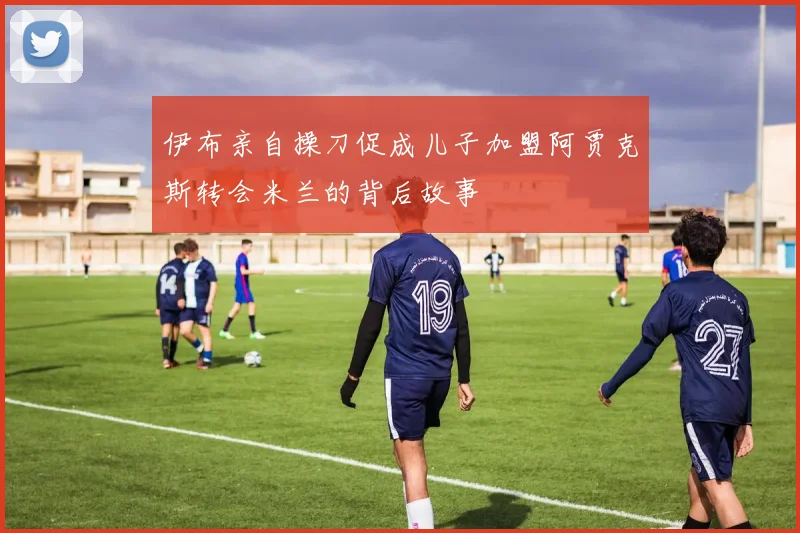 伊布亲自操刀促成儿子加盟阿贾克斯转会米兰的背后故事