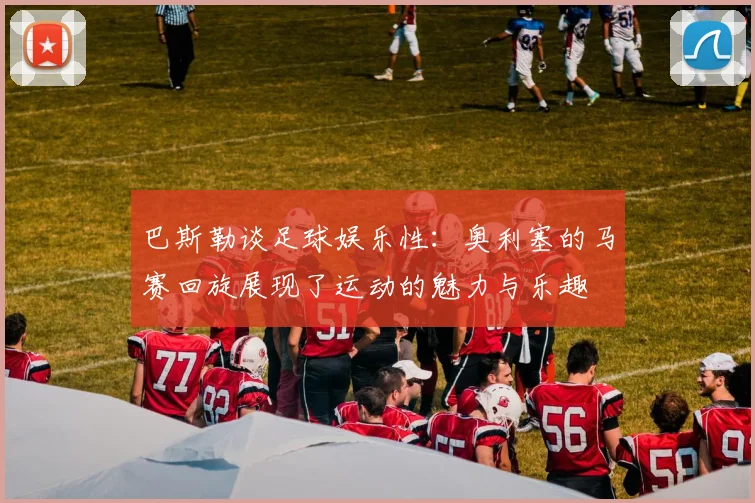 巴斯勒谈足球娱乐性：奥利塞的马赛回旋展现了运动的魅力与乐趣