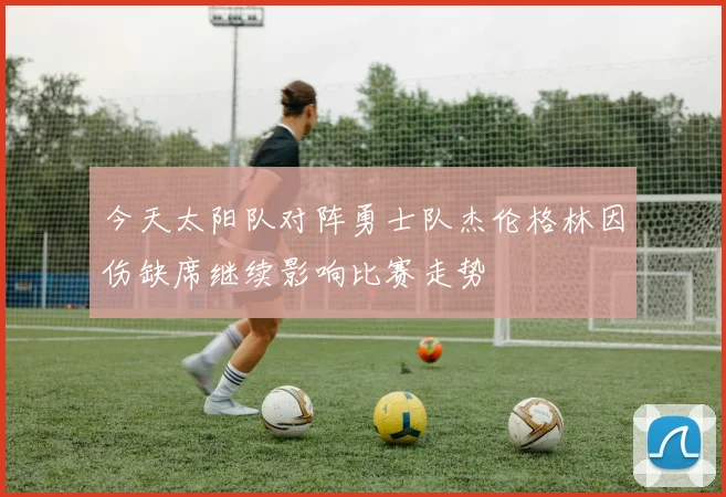 今天太阳队对阵勇士队杰伦格林因伤缺席继续影响比赛走势