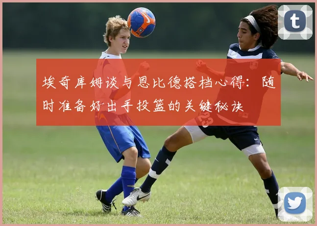 埃奇库姆谈与恩比德搭档心得：随时准备好出手投篮的关键秘诀