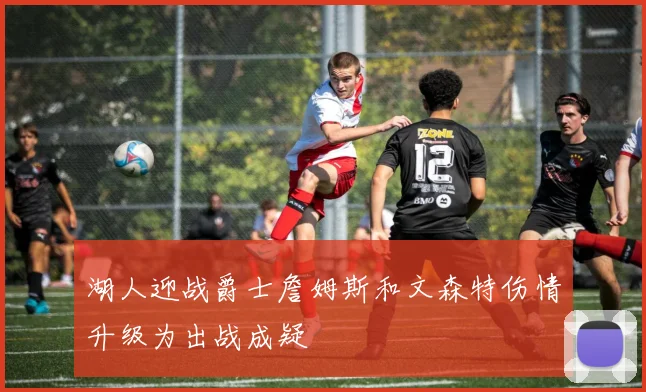 湖人迎战爵士詹姆斯和文森特伤情升级为出战成疑