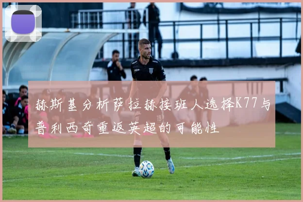 赫斯基分析萨拉赫接班人选择K77与普利西奇重返英超的可能性