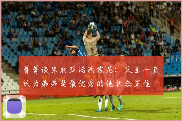 哥哥谈朱利亚诺西蒙尼：父亲一直认为弟弟是最优秀的他状态正佳