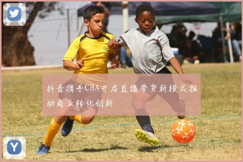 抖音携手CBA开启直播带货新模式推动商业转化创新