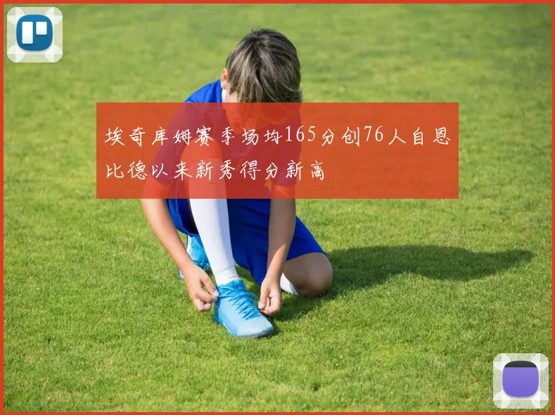 埃奇库姆赛季场均165分创76人自恩比德以来新秀得分新高