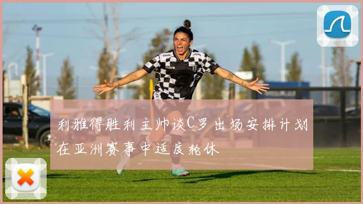 利雅得胜利主帅谈C罗出场安排计划在亚洲赛事中适度轮休